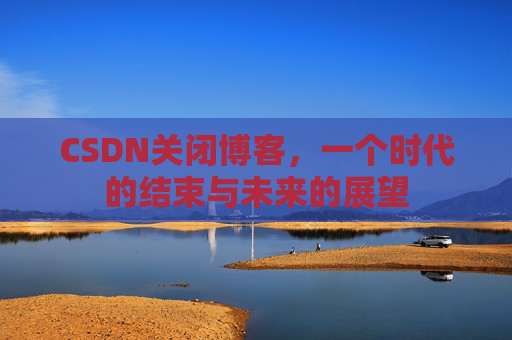CSDN关闭博客，一个时代的结束与未来的展望